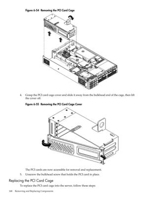 Page 168Figure6-54RemovingthePCICardCage
4.GraspthePCIcardcagecoverandslideitawayfromthebulkheadendofthecage,thenlift
thecoveroff.
Figure6-55RemovingthePCICardCageCover
ThePCIcardsarenowaccessibleforremovalandreplacement.
5.UnscrewthebulkheadscrewthatholdsthePCIcardinplace.
ReplacingthePCICardCage
ToreplacethePCIcardcageintotheserver,followthesesteps:
168RemovingandReplacingComponents 