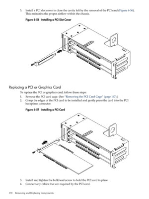 Page 1705.InstallaPCIslotcovertoclosethecavityleftbytheremovalofthePCIcard(Figure6-56).
Thismaintainstheproperairflowwithinthechassis.
Figure6-56InstallingaPCISlotCover
ReplacingaPCIorGraphicsCard
ToreplacethePCIorgraphicscard,followthesesteps:
1.RemovethePCIcardcage.(See“RemovingthePCICardCage”(page167).)
2.GrasptheedgesofthePCIcardtobeinstalledandgentlypressthecardintothePCI
backplaneconnector.
Figure6-57InstallingaPCICard
3.InstallandtightenthebulkheadscrewtoholdthePCIcardinplace....