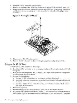 Page 1744.Disconnectallthepowerandexternalcables.
5.Removethetopcover.(See“RemovingandReplacingServerCoversandBezel”(page126).)
6.UnscrewthetwomountingscrewsthatconnecttheiLOMPcardtotheinternalchassispost
andthetwoexternalmountingscrewsthatarelocatedonbothsidesofthe25-pinserial
connector.
Figure6-61RemovingtheiLOMPcard
7.DisconnecttheiLOMPcardconnector.
8.RemovetheiLOMPcardfromtheserverbygraspingitbyitsedges(Figure6-61).
ReplacingtheiLOMPCard
ToreplacetheiLOMPcard,followthesesteps:...