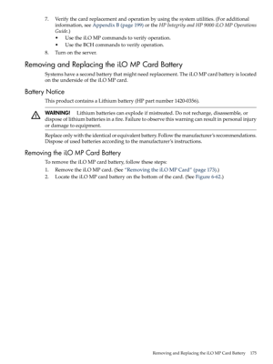 Page 1757.Verifythecardreplacementandoperationbyusingthesystemutilities.(Foradditional
information,seeAppendixB(page199)ortheHPIntegrityandHP9000iLOMPOperations
Guide.)
•UsetheiLOMPcommandstoverifyoperation.
•UsetheBCHcommandstoverifyoperation.
8.Turnontheserver.
RemovingandReplacingtheiLOMPCardBattery
Systemshaveasecondbatterythatmightneedreplacement.TheiLOMPcardbatteryislocated
ontheundersideoftheiLOMPcard.
BatteryNotice
ThisproductcontainsaLithiumbattery(HPpartnumber1420-0356)....