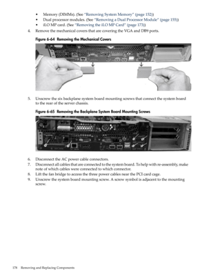 Page 178•Memory(DIMMs).(See“RemovingSystemMemory”(page152))
•Dualprocessormodules.(See“RemovingaDualProcessorModule”(page155))
•iLOMPcard.(See“RemovingtheiLOMPCard”(page173))
4.RemovethemechanicalcoversthatarecoveringtheVGAandDB9ports.
Figure6-64RemovingtheMechanicalCovers
5.Unscrewthesixbackplanesystemboardmountingscrewsthatconnectthesystemboard
totherearoftheserverchassis.
Figure6-65RemovingtheBackplaneSystemBoardMountingScrews
6.DisconnecttheACpowercableconnectors....