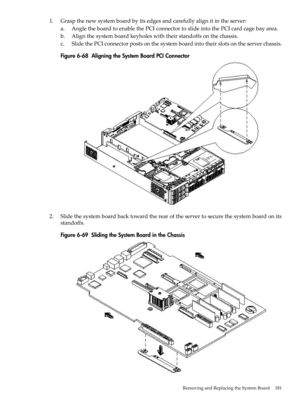 Page 1811.Graspthenewsystemboardbyitsedgesandcarefullyalignitintheserver:
a.AngletheboardtoenablethePCIconnectortoslideintothePCIcardcagebayarea.
b.Alignthesystemboardkeyholeswiththeirstandoffsonthechassis.
c.SlidethePCIconnectorpostsonthesystemboardintotheirslotsontheserverchassis.
Figure6-68AligningtheSystemBoardPCIConnector
2.Slidethesystemboardbacktowardtherearoftheservertosecurethesystemboardonits
standoffs.
Figure6-69SlidingtheSystemBoardintheChassis
RemovingandReplacingtheSystemBoard181 