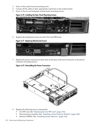 Page 1823.Screwinthesystemboardmountingscrew.
4.Connectallthecablestotheirappropriateconnectorsonthesystemboard.
5.Screwinthesixrearbackplanesystemboardmountingscrews.
Figure6-70InstallingtheRearPanelMountingScrews
6.ReplacethemechanicalcoversovertheVGAandDB9ports.
Figure6-71ReplacingMechanicalCovers
7.Replacethepowerconnectorsintheirslotsonthebackoftheserverandscrewinthepower
connectormountingscrews.
Figure6-72ReinstallingthePowerConnectors
8.Replacethefollowingservercomponents:...