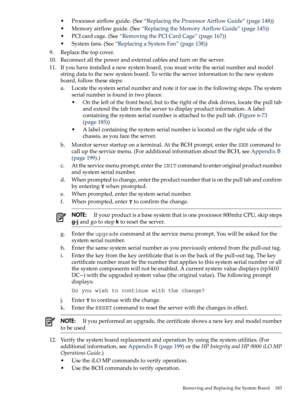 Page 183•Processorairflowguide.(See“ReplacingtheProcessorAirflowGuide”(page148))
•Memoryairflowguide.(See“ReplacingtheMemoryAirflowGuide”(page145))
•PCIcardcage.(See“RemovingthePCICardCage”(page167))
•Systemfans.(See“ReplacingaSystemFan”(page138))
9.Replacethetopcover.
10.Reconnectallthepowerandexternalcablesandturnontheserver.
11.Ifyouhaveinstalledanewsystemboard,youmustwritetheserialnumberandmodel
stringdatatothenewsystemboard.Towritetheserverinformationtothenewsystem
board,followthesesteps:...