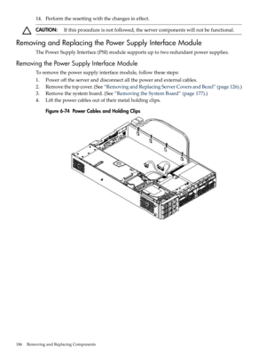 Page 18614.Performtheresettingwiththechangesineffect.
CAUTION:Ifthisprocedureisnotfollowed,theservercomponentswillnotbefunctional.
RemovingandReplacingthePowerSupplyInterfaceModule
ThePowerSupplyInterface(PSI)modulesupportsuptotworedundantpowersupplies.
RemovingthePowerSupplyInterfaceModule
Toremovethepowersupplyinterfacemodule,followthesesteps:
1.Powerofftheserveranddisconnectallthepowerandexternalcables.
2.Removethetopcover.(See“RemovingandReplacingServerCoversandBezel”(page126).)...