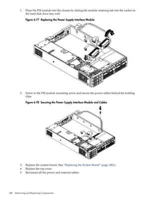 Page 1881.PlacethePSImoduleintothechassisbyslidingthemoduleretainingtabintothesocketon
theharddiskdrivebaywall.
Figure6-77ReplacingthePowerSupplyInterfaceModule
2.ScrewinthePSImodulemountingscrewandsecurethepowercablesbehindtheholding
clips.
Figure6-78SecuringthePowerSupplyInterfaceModuleandCables
3.Replacethesystemboard.(See“ReplacingtheSystemBoard”(page180).)
4.Replacethetopcover.
5.Reconnectallthepowerandexternalcables.
188RemovingandReplacingComponents 