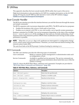 Page 199BUtilities
Thisappendixdescribesthebootconsolehandler(BCH)utilitythatispartoftheserver.
High-levelinformationisalsoprovidedoniLOMP.ForcompleteinformationontheiLOMP,
seetheHPIntegrityandHP9000iLOMPOperationsGuideontheHPwebsiteathttp://
h20000.www2.hp.com/bizsupport/TechSupport.
BootConsoleHandler
TheBCHuserinterfaceprovidestheinterfacebetweenyouandthefirmwarethroughthemenus
andsimplecommands.
TheBCHisseparatecodeinprocessor-dependentcode(PDC).TheBCHcodehastwopurposes:...