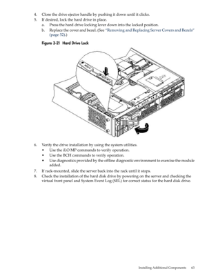 Page 634.Closethedriveejectorhandlebypushingitdownuntilitclicks.
5.Ifdesired,locktheharddriveinplace.
a.Presstheharddrivelockingleverdownintothelockedposition.
b.Replacethecoverandbezel.(See“RemovingandReplacingServerCoversandBezels”
(page52).)
Figure3-21HardDriveLock
6.Verifythedriveinstallationbyusingthesystemutilities.
•UsetheiLOMPcommandstoverifyoperation.
•UsetheBCHcommandstoverifyoperation.
•Usediagnosticsprovidedbytheofflinediagnosticenvironmenttoexercisethemodule
added....