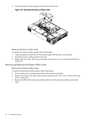 Page 663.Graspthememoryairflowguideandliftitoutoftheserver.
Figure3-24RemovingtheMemoryAirflowGuide
ReplacingtheMemoryAirflowGuide
Toreplacethememoryairflowguide,followthesesteps:
1.Aligntheguidesonbothsidesoftheairflowguidewiththeslotsonthechassis.
2.Insertthememoryairflowguideintheslots.
3.Replacethecover.(See“RemovingandReplacingtheTopCoveronaRack-MountedServer”
(page53).)
RemovingandReplacingtheProcessorAirflowGuide
RemovingtheProcessorAirflowGuide
Toremovetheprocessorairflowguide,followthesesteps:...