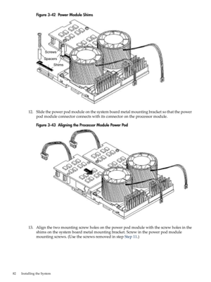 Page 82Figure3-42PowerModuleShims
12.Slidethepowerpodmoduleonthesystemboardmetalmountingbracketsothatthepower
podmoduleconnectorconnectswithitsconnectorontheprocessormodule.
Figure3-43AligningtheProcessorModulePowerPod
13.Alignthetwomountingscrewholesonthepowerpodmodulewiththescrewholesinthe
shimsonthesystemboardmetalmountingbracket.Screwinthepowerpodmodule
mountingscrews.(UsethescrewsremovedinstepStep11.)
82InstallingtheSystem 