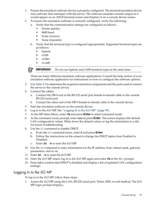 Page 951.Ensuretheemulationsoftwaredeviceisproperlyconfigured.Theterminalemulationdevice
runssoftwarethatinterfaceswiththeserver.Thesoftwareemulatesconsoleoutputasit
wouldappearonanASCIIterminalscreenanddisplaysitonaconsoledevicescreen.
2.Toensuretheemulationsoftwareiscorrectlyconfigured,verifythefollowing:
a.Verifythatthecommunicationsettingsareconfiguredasfollows:
•8/none(parity)
•9600baud
•None(receive)
•None(transmit)
b.Verifythattheterminaltypeisconfiguredappropriately.Supportedterminaltypesare
asfollows:...