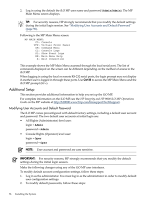 Page 962.LoginusingthedefaulttheiLOMPusernameandpassword(Admin/Admin).TheMP
MainMenuscreendisplays.
TIP:Forsecurityreasons,HPstronglyrecommendsthatyoumodifythedefaultsettings
duringtheinitialloginsession.See“ModifyingUserAccountsandDefaultPassword”
(page96).
FollowingistheMPMainMenuscreen:
   MP MAIN MENU:
          CO: Console
         VFP: Virtual Front Panel
          CM: Command Menu
          CL: Console Logs
          SL: Show Event Logs
          HE: Main Menu Help
           X: Exit Connection...