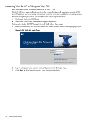 Page 98InteractingWiththeiLOMPUsingtheWebGUI
WebbrowseraccessisanembeddedfeatureoftheiLOMP.
TheiLOMPhasaseparateLANportfromthesystemLANport.ItrequiresaseparateLAN
drop,IPaddress,andnetworkinginformationfromthatoftheportusedbytheoperatingsystem.
Beforestartingthisprocedure,youmusthavethefollowinginformation:
•DNSnamefortheiLOMPLAN
•Hostname(usedwhenmessagesareloggedorprinted)
TointeractwiththeiLOMPthroughthewebGUI,followthesesteps:
1.OpenawebbrowserandentertheDNSnamefortheiLOMP.TheiLOMPloginpageopens....