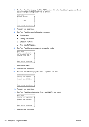 Page 1023.The Front Panel then displays the Main PCA Revision (this value should be always between 0 and
3.3) and prompts you to press any key to continue.
4.Press any key to continue.
5. The Front Panel displays the following messages:
●Starting Nvm.
● Getting Part Number.
● Checking PCA rev.
● Prog slow PWM paper.
6. The Front Panel then prompts you to remove the media.
7.Remove the media.
8. Press any key to continue.
9. The Front Panel then displays the Open Loop ROLL test result.
10.Press any key to...