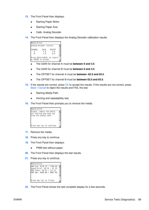 Page 10313.The Front Panel then displays:
● Starting Paper Motor.
● Starting Paper Axis.
● Calib. Analog Decoder.
14. The Front Panel then displays the Analog Decoder calibration results.
● The GAIN for channel A must be 
between 0 and 3.5.
● The GAIN for channel B must be 
between 0 and 4.5.
● The OFFSET for channel A must be 
between -63.5 and 63.5.
● The OFFSET for channel B must be 
between 63.5 and 63.5.
15. If the results are correct, press  OK to accept the results. If the results are not correct, press...