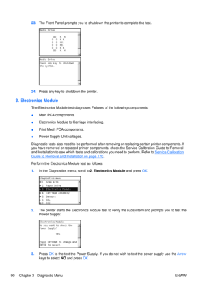 Page 10423.The Front Panel prompts you to shutdown  the printer to complete the test.
24.Press any key to shutdown the printer.
3. Electronics Module
The Electronics Module test diagnoses Failures of the following components:
●Main PCA components.
● Electronics Module to Carriage interfacing.
● Print Mech PCA components.
● Power Supply Unit voltages.
Diagnostic tests also need to be performed after removing or replacing certain printer components. If
you have removed or replaced printer components, check the...