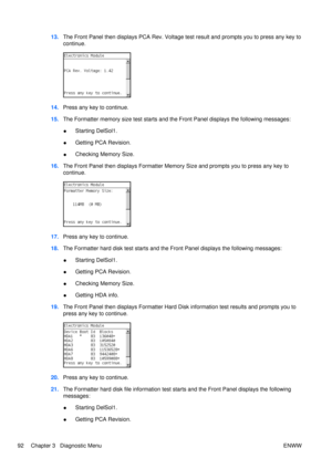 Page 10613.The Front Panel then displays PCA Rev. Voltage test result and prompts you to press any key to
continue.
14.Press any key to continue.
15. The Formatter memory size test starts and  the Front Panel displays the following messages:
● Starting DelSol1.
● Getting PCA Revision.
● Checking Memory Size.
16. The Front Panel then displays Formatter Memory Size and prompts you to press any key to
continue.
17.Press any key to continue.
18. The Formatter hard disk test starts and the Front Panel displays the...