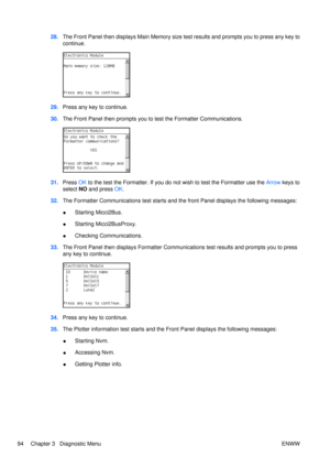 Page 10828.The Front Panel then displays Main Memory size  test results and prompts you to press any key to
continue.
29. Press any key to continue.
30. The Front Panel then prompts you to  test the Formatter Communications.
31.Press  OK to the test the Formatter. If you do  not wish to test the Formatter use the  Arrow keys to
select NO  and press  OK.
32. The Formatter Communications test starts and  the front Panel displays the following messages:
● Starting Micci2Bus.
● Starting Micci2BusProxy.
● Checking...