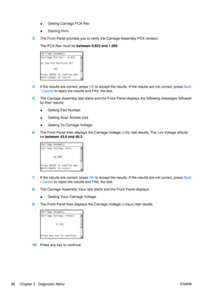 Page 110●Getting Carriage PCA Rev
● Starting Nvm.
3. The Front Panel prompts you to verify  the Carriage Assembly PCA revision.
The PCA Rev must be  between 0.823 and 1.005 .
4.If the results are correct, press  OK to accept the results. If th e results are not correct, press  Back
  Cancel  to reject the result s and FAIL the test.
5. The Carriage Assembly test starts  and the Front Panel displays the following messages followed
by their results:
● Getting Part Number.
● Getting Scan Access size.
● Getting Vs...