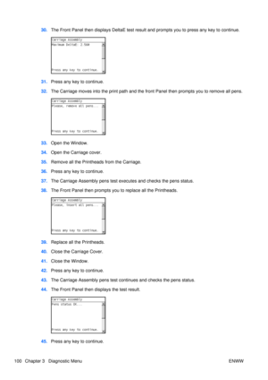 Page 11430.The Front Panel then displays DeltaE test result and prompts you to press any key to continue.
31.Press any key to continue.
32. The Carriage moves into the print path and the front Panel then prompts you to remove all pens.
33.Open the Window.
34. Open the Carriage cover.
35. Remove all the Printheads from the Carriage.
36. Press any key to continue.
37. The Carriage Assembly pens test ex ecutes and checks the pens status.
38. The Front Panel then prompts you  to replace all the Printheads....