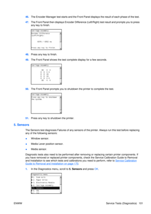 Page 11546.The Encoder Manager test starts and the Front Panel  displays the result of each phase of the test.
47. The Front Panel then displays Encoder Difference (Lef t/Right) test result and prompts you to press
any key to finish.
48. Press any key to finish.
49. The Front Panel shows the test co mplete display for a few seconds.
50.The Front Panel prompts you to shutdown the printer to complete the test.
51.Press any key to shutdown the printer.
5. Sensors
The Sensors test diagnoses Failures of any sensors...