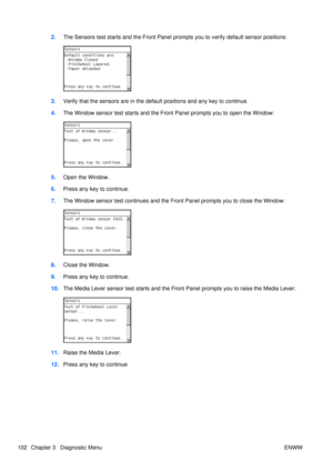 Page 1162.The Sensors test starts and the Front Panel pr ompts you to verify default sensor positions:
3.Verify that the sensors are in the default positions and any key to continue.
4. The Window sensor test starts and the Fr ont Panel prompts you to open the Window:
5.Open the Window.
6. Press any key to continue.
7. The Window sensor test continues and the Front Panel prompts you to close the Window:
8.Close the Window.
9. Press any key to continue.
10. The Media Lever sensor test starts and the Front Panel...