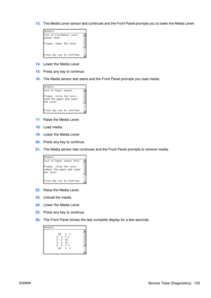 Page 11713.The Media Lever sensor test continues and the Front Panel prompts you to lower the Media Lever:
14.Lower the Media Lever.
15. Press any key to continue.
16. The Media sensor test starts and the Front Panel prompts you load media:
17.Raise the Media Lever.
18. Load media.
19. Lower the Media Lever.
20. Press any key to continue.
21. The Media sensor test continues and t he Front Panel prompts to remove media:
22.Raise the Media Lever.
23. Unload the media.
24. Lower the Media Lever.
25. Press any key...