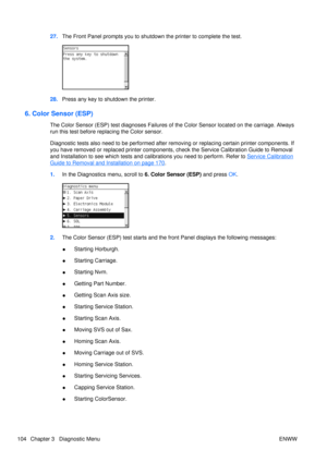 Page 11827.The Front Panel prompts you to shutdown  the printer to complete the test.
28.Press any key to shutdown the printer.
6. Color Sensor (ESP)
The Color Sensor (ESP) test diagnoses Failures of the Color Sens or located on the carriage. Always
run this test before replacing the Color sensor.
Diagnostic tests also need to be performed after removing or replacing certain printer components. If
you have removed or replaced printer components, check the Service Calibration Guide to Removal
and Installation to...