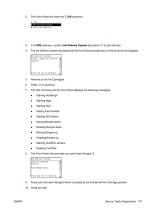 Page 1212.The Front Panel  will show the 7. IDS submenu.
3.In the IDS submenu, scroll to  Ink Delivery System  and press OK to start the test.
4. The Ink Delivery System test starts and the fron t Panel prompts you to remove all the Ink Supplies.
5.Remove all the Ink Cartridges.
6. Press  OK to continue.
7. The test continues and the front Panel displays the following messages:
● Starting Horsburgh.
● Starting Mips.
● Starting Nvm.
● Getting Part Number.
● Starting ISS Motors.
● Moving Bongos down.
● Reading...