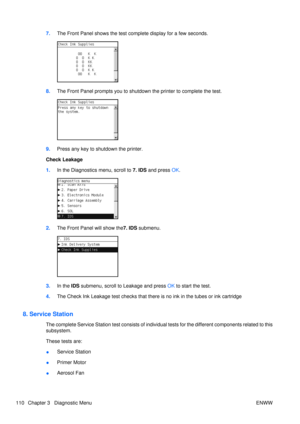 Page 1247.The Front Panel shows the test co mplete display for a few seconds.
8.The Front Panel prompts you to shutdown  the printer to complete the test.
9.Press any key to shutdown the printer.
Check Leakage
1. In the Diagnostics menu, scroll to  7. IDS and press OK.
2. The Front Panel will show the7. IDS submenu.
3.In the  IDS submenu, scroll to Leakage and press  OK to start the test.
4. The Check Ink Leakage test checks that ther e is no ink in the tubes or ink cartridge
8. Service Station
The complete...