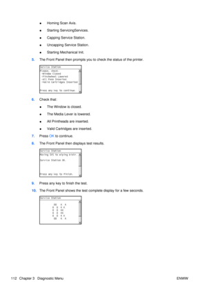 Page 126●Homing Scan Axis.
● Starting ServicingServices.
● Capping Service Station.
● Uncapping Service Station.
● Starting Mechanical Init.
5. The Front Panel then prompts you to  check the status of the printer.
6.Check that:
●The Window is closed.
● The Media Lever is lowered.
● All Printheads are inserted.
● Valid Cartridges are inserted.
7. Press  OK to continue.
8. The Front Panel then displays test results.
9.Press any key to finish the test.
10. The Front Panel shows the test co mplete display for a few...