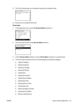 Page 12711.The Front Panel prompts you to shutdown the printer to complete the test.
12.Press any key to shutdown the printer.
Primer Motor
1. In the Diagnostics menu, scroll to 8. Service Stationand press  OK .
2. The Front Panel  will show the 8. Service Station  submenu.
3.In the  8. Service Station  submenu, scroll to  Primer Motor and press OK to start the test.
4. The Primer Motor test starts and the fr ont Panel displays the following messages:
● Starting TestsGpio.
● Starting Horsburgh.
● Booting up...