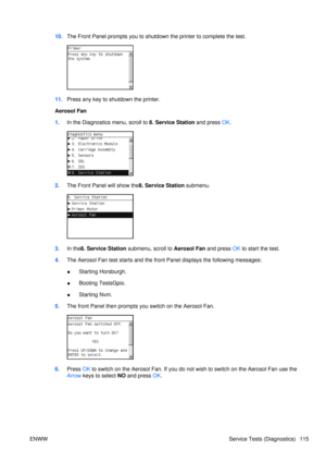 Page 12910.The Front Panel prompts you to shutdown the printer to complete the test.
11.Press any key to shutdown the printer.
Aerosol Fan
1. In the Diagnostics menu, scroll to 8. Service Station and press  OK.
2. The Front Panel will show the8. Service Station  submenu.
3.In the 8. Service Station submenu, scroll to  Aerosol Fan and press OK to start the test.
4. The Aerosol Fan test starts and the fr ont Panel displays the following messages:
● Starting Horsburgh.
● Booting TestsGpio.
● Starting Nvm.
5. The...