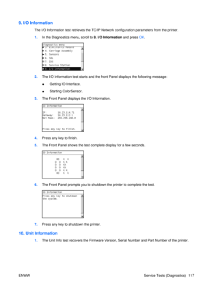 Page 1319. I/O Information
The I/O Information test retrieves the TC/IP Network configurat ion parameters from the printer.
1. In the Diagnostics menu, scroll to 8. I/O Information  and press OK.
2. The I/O Information test starts and the front Panel displays the following message:
● Getting IO Interface.
● Starting ColorSensor.
3. The Front Panel displays the I/O Information.
4.Press any key to finish.
5. The Front Panel shows the test co mplete display for a few seconds.
6.The Front Panel prompts you to...