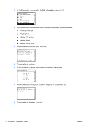 Page 1322.In the Diagnostics menu, scroll to  10. Unit Information and press OK.
3. The Unit Information test starts and the front Panel displays the following message:
●Starting Horsburgh.
● Starting Nvm.
● Getting FW version.
● Getting Serial.
● Getting Part Number.
4. The Front Panel shows the result of the test.
5.Press any key to continue.
6. The Front Panel shows the test co mplete display for a few seconds.
7.The Front Panel prompts you to shutdown  the printer to complete the test.
8.Press any key to...