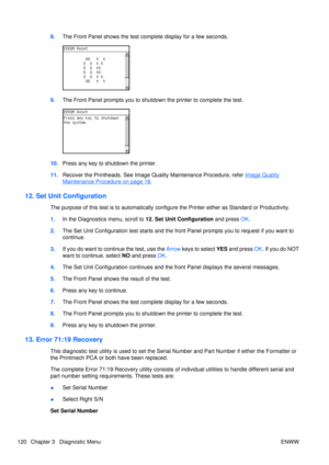 Page 1348.The Front Panel shows the test co mplete display for a few seconds.
9.The Front Panel prompts you to shutdown  the printer to complete the test.
10.Press any key to shutdown the printer.
11. Recover the Printheads. See Image Quality Maintenance Procedure, refer 
Image Quality
Maintenance Procedure on page 18.
12. Set Unit Configuration
The purpose of this test is to au tomatically configure the Printer ei ther as Standard or Productivity.
1. In the Diagnostics menu, scroll to  12. Set Unit...