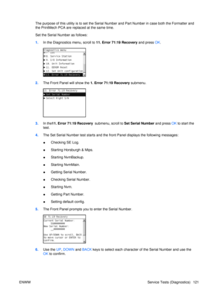 Page 135The purpose of this utility is to set the Serial Number and Part Number in case both the Formatter and
the PrintMech PCA are replaced at the same time.
Set the Serial Number as follows:
1. In the Diagnostics menu, scroll to 11. Error 71:19 Recovery  and press OK.
2. The Front Panel  will show the 1. Error 71:19 Recovery  submenu.
3.In the 11. Error 71:19 Recovery   submenu, scroll to Set Serial Number and press OK to start the
test.
4. The Set Serial Number test starts and th e front Panel displays the...
