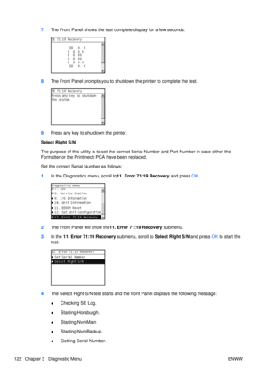 Page 1367.The Front Panel shows the test co mplete display for a few seconds.
8.The Front Panel prompts you to shutdown  the printer to complete the test.
9.Press any key to shutdown the printer.
Select Right S/N
The purpose of this utility is to  set the correct Serial Number and Part Numb er in case either the
Formatter or the Printmech PCA have been replaced.
Set the correct Serial Number as follows:
1. In the Diagnostics menu, scroll to 11. Error 71:19 Recovery and press  OK.
2. The Front Panel will show...