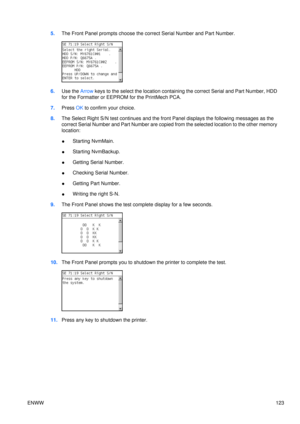 Page 1375.The Front Panel prompts choose the correct Serial Number and Part Number.
6.Use the Arrow  keys to the select the location containing  the correct Serial and Part Number, HDD
for the Formatter or EEPROM  for the PrintMech PCA.
7. Press  OK to confirm your choice.
8. The Select Right S/N test contin ues and the front Panel displays  the following messages as the
correct Serial Number and Part Number are copied  from the selected location to the other memory
location:
● Starting NvmMain.
● Starting...