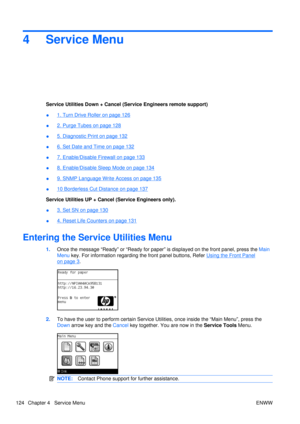 Page 1384 Service Menu
Service Utilities Down + Cancel (Service Engineers remote support)
●
1. Turn Drive Roller on page 126
●
2. Purge Tubes on page 128
●
5. Diagnostic Print on page 132
●
6. Set Date and Time on page 132
●
7. Enable/Disable Firewall on page 133
●
8. Enable/Disable Sleep Mode on page 134
●
9. SNMP Language Write Access on page 135
●
10 Borderless Cut Distance on page 137
Service Utilities UP + Cancel (Service Engineers only).
●
3. Set SN on page 130
●
4. Reset Life Counters on page 131
Entering...