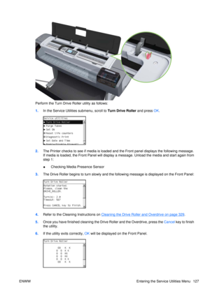 Page 141Perform the Turn Drive Roller utility as follows:
1.In the Service Utilities submenu, scroll to  Turn Drive Roller and press OK.
2. The Printer checks to see if me dia is loaded and the Front panel displays the following message.
If media is loaded, t he Front Panel will display a message.  Unload the media and start again from
step 1:
● Checking Media Presence Sensor
3. The Drive Roller begins to turn slowly and the following message is displayed on the Front Panel:
4.Refer to the Cleaning Instructions...