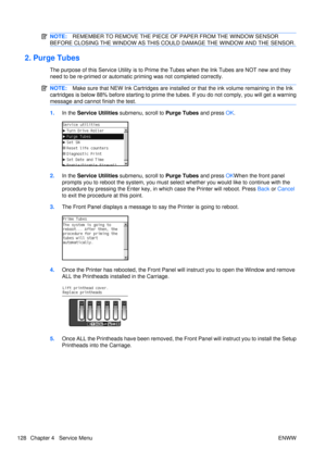 Page 142NOTE:REMEMBER TO REMOVE THE PIECE OF  PAPER FROM THE WINDOW SENSOR
BEFORE CLOSING THE WINDOW AS THIS COUL D DAMAGE THE WINDOW AND THE SENSOR.
2. Purge Tubes
The purpose of this Service Utility is to Prime the Tubes when the Ink Tubes are NOT new and they
need to be re-primed or automatic priming was not completed correctly.
NOTE: Make sure that NEW Ink Cartridg es are installed or that the ink volume remaining in the Ink
cartridges is below 88% before st arting to prime the tubes. If you do not comply,...
