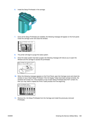 Page 1436.Install the Setup Printheads in the carriage.
7.Once all the Setup Printheads are installed, the foll owing message will appear on the front panel.
Close the carriage cover and close the window.
8. The printer will begin to  purge the tubes system.
9. Once the tubes system has been  purged, the following message will instruct you to open the
Window and the carriage to access the printheads:
10. When the following message appears on the Front  Panel, open the Carriage cover and check the
window on top...