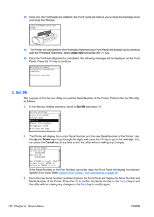 Page 14412.Once ALL the Printheads are insta lled, the Front Panel will instruct you to close the Carriage cover
and close the Window.
13. The Printer will now perf orm the Printhead Alignm ent and Front Panel will prompt you to continue
with the Printhead Alignment, select  Align now and press the OK  key.
14. Once the Printhead Alignment is  completed, the following message  will be displayed on the Front
Panel. Press the  OK key to continue.
3. Set SN
The purpose of this Service Utility  is to set the Serial...