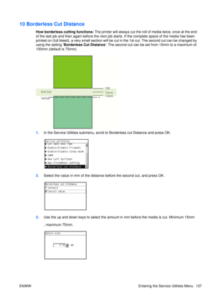 Page 15110 Borderless Cut Distance
How borderless cutting functions: The printer will always cut the roll  of media twice, once at the end
of the last job and then again before the next job starts. If the complete space of the media has been
printed on (full bleed), a very small section will be  cut in the 1st cut. The second cut can be changed by
using the setting Borderless Cut Distance . The second cut can be set from 15mm to a maximum of
100mm (default is 75mm).
1. In the Service Utilities subm enu, scroll...