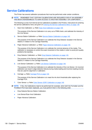 Page 152Service Calibrations
The Printer has several calibration procedures that must be performed under certain conditions.
NOTE:REMEMBER THAT CERTAIN CALIBRATIONS  ARE REQUIRED EVEN IF AN ASSEMBLY
HAS BEEN DISASSEMBLED TO GAIN ACCESS  TO ANOTHER ASSEMBLY OR COMPONENT.
The following is a list of all internal service calibrations available in  the Printers. Instructions for entering
the service calibrations menu are given on 
Entering the Service Calibrations Menu on page 139 .
1. Scan Axis Calibration 
 Refer...