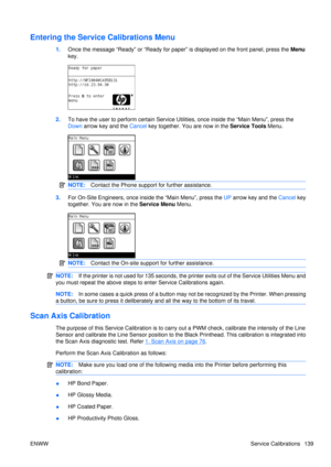 Page 153Entering the Service Calibrations Menu
1.Once the message “Ready” or “Ready for paper”  is displayed on the front panel, press the Menu
key.
2. To have the user to perform  certain Service Utilities, once inside the “Main Menu”, press the
Down  arrow key and the  Cancel key together. You are now in the  Service Tools Menu.
NOTE:Contact the Phone support for further assistance.
3.For On-Site Engineers, once inside the “Main Menu”, press the  UP arrow key and the  Cancel key
together. You are now in the...