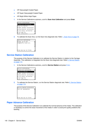 Page 154●HP Heavyweight Coated Paper.
● HP Super Heavyweight Coated Paper.
● HP Bright White Inkjet Paper.
1. In the Service Calibrati ons submenu, scroll to  Scan Axis Calibration and press Enter.
2.To calibrate the Scan Axis, run th e Scan Axis diagnostic test. Refer 1. Scan Axis on page 76.
Service Station Calibration
The purpose of this Service Calibration is to calibr ate the Service Station in relation to the Carriage
Assembly. This calibration is  integrated into the Scan Axis diagnostic test. Refer 
8....