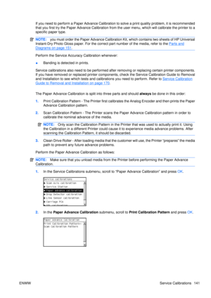 Page 155If you need to perform a Paper Advance Calibration to solve a print quality problem, it is recommended
that you first try the Paper Advance Calibration from the user menu, which will calibrate the printer to a
specific paper type.
NOTE: you must order the Paper Advance Calibration Kit, which contains two sheets of HP Universal
Instant-Dry Photo Gloss paper. For the correct  part number of the media, refer to the 
Parts and
Diagrams on page 151.
Perform the Service Accuracy Calibration whenever:
● Banding...