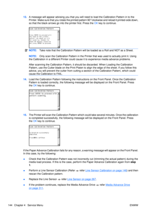 Page 15813.A message will appear advi sing you that you will need to load the Calibrati on Pattern in to the
Printer. Make sure that you rotate  the printed pattern 90° clockwise  and reload it printed-side down,
so that the black arrows go in to the printer first. Press the OK key to continue.
NOTE: Take note that the Calibration Pattern will be loaded as a Roll and NOT as a Sheet.
NOTE:Only scan the Calibration Patter n in the Printer that was used to actually print it. Using
the Calibration in a different...